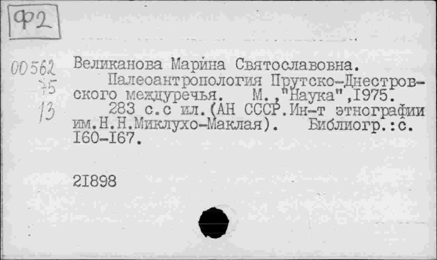 ﻿00^61 Великанова Марина Святославовна.
"s'- Палеоантропология Прутско-Днестров-/ ского междуречья.	М*Наука" ,1975.
283 с. с ил. (АН СССР.Ин-т этнографии им.Н.Н.Миклухо-Маклая).	Библиогр. : с.
160-167.
21898